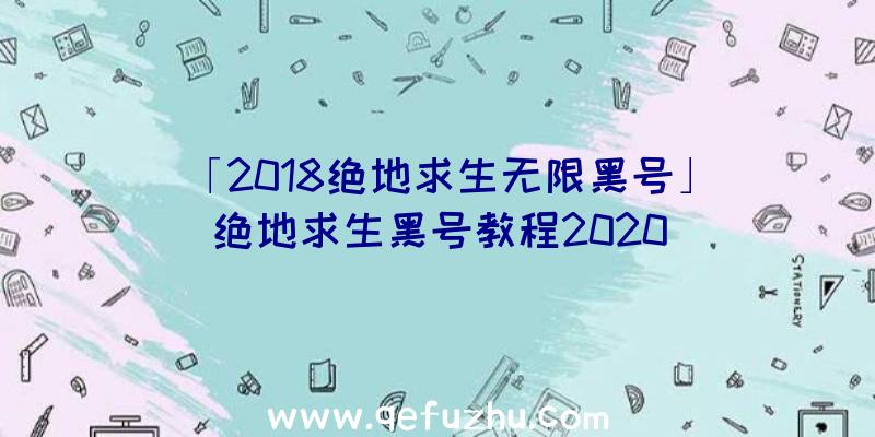 「2018绝地求生无限黑号」|绝地求生黑号教程2020